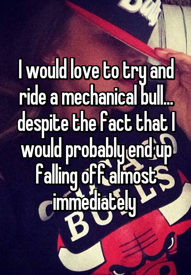 I would love to try and ride a mechanical bull... despite the fact that I would probably end up falling off almost immediately 