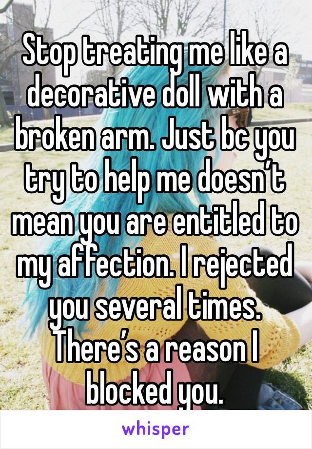 Stop treating me like a decorative doll with a broken arm. Just bc you try to help me doesn’t mean you are entitled to my affection. I rejected you several times. There’s a reason I blocked you.