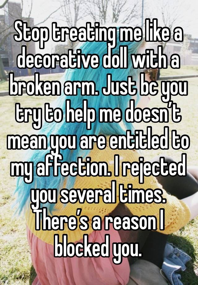 Stop treating me like a decorative doll with a broken arm. Just bc you try to help me doesn’t mean you are entitled to my affection. I rejected you several times. There’s a reason I blocked you.