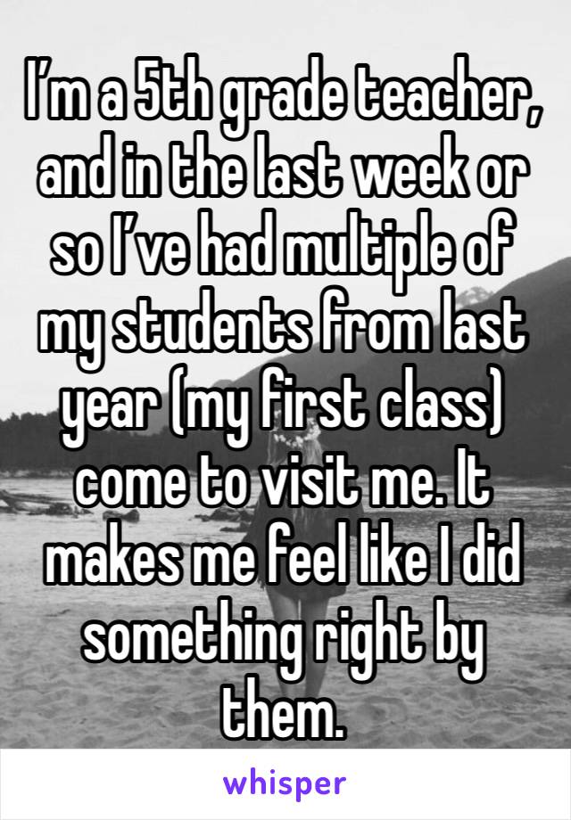 I’m a 5th grade teacher, and in the last week or so I’ve had multiple of my students from last year (my first class) come to visit me. It makes me feel like I did something right by them. 