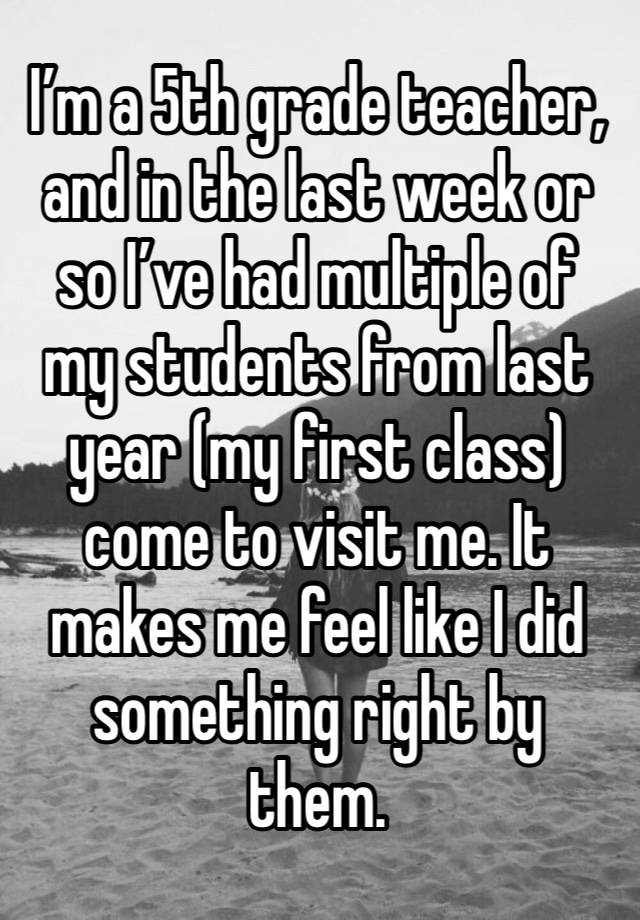 I’m a 5th grade teacher, and in the last week or so I’ve had multiple of my students from last year (my first class) come to visit me. It makes me feel like I did something right by them. 