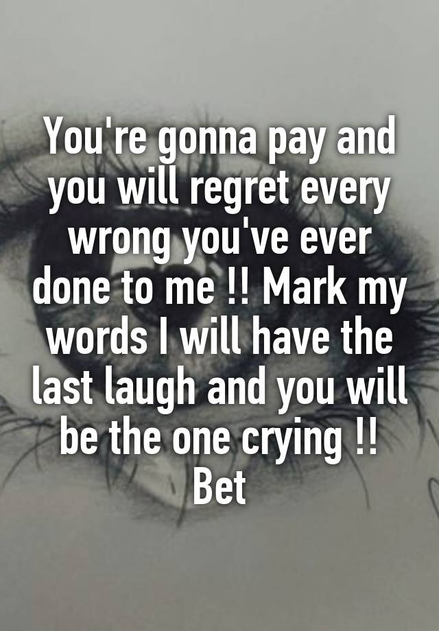 You're gonna pay and you will regret every wrong you've ever done to me !! Mark my words I will have the last laugh and you will be the one crying !! Bet