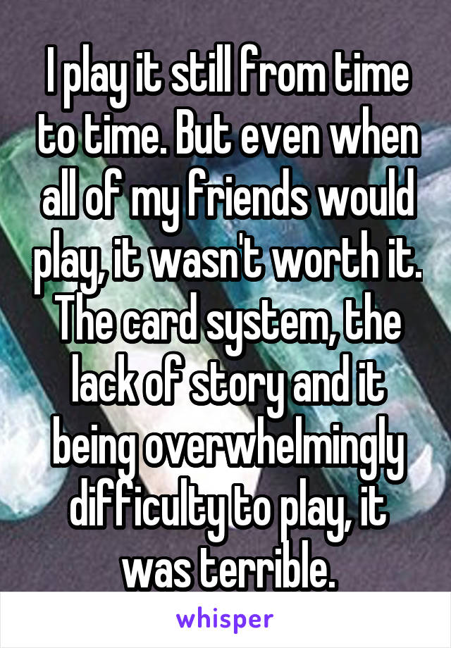 I play it still from time to time. But even when all of my friends would play, it wasn't worth it. The card system, the lack of story and it being overwhelmingly difficulty to play, it was terrible.