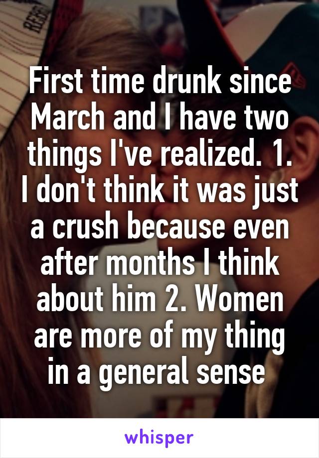 First time drunk since March and I have two things I've realized. 1. I don't think it was just a crush because even after months I think about him 2. Women are more of my thing in a general sense 