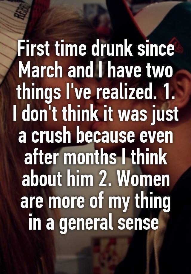 First time drunk since March and I have two things I've realized. 1. I don't think it was just a crush because even after months I think about him 2. Women are more of my thing in a general sense 