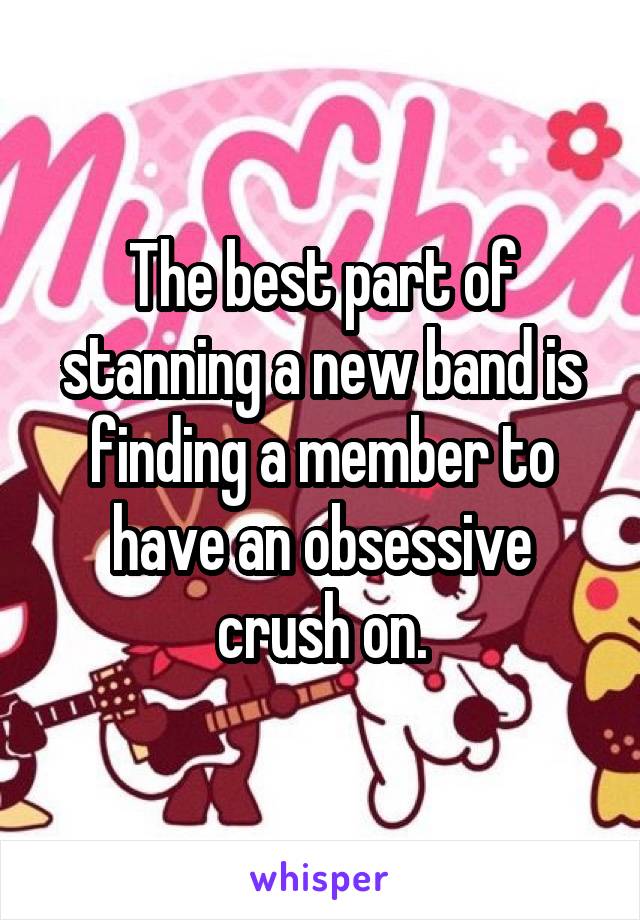 The best part of stanning a new band is finding a member to have an obsessive crush on.