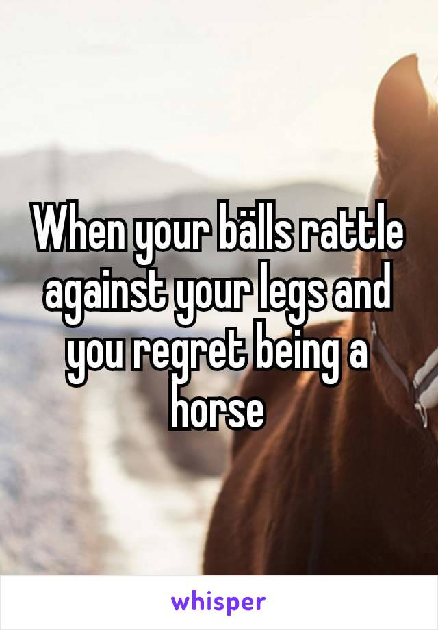 When your bälls rattle against your legs and you regret being a horse