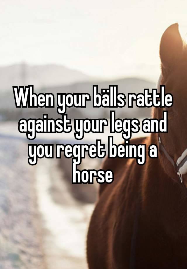 When your bälls rattle against your legs and you regret being a horse