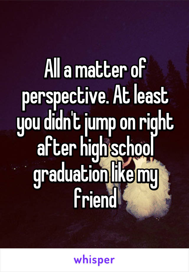 All a matter of perspective. At least you didn't jump on right after high school graduation like my friend