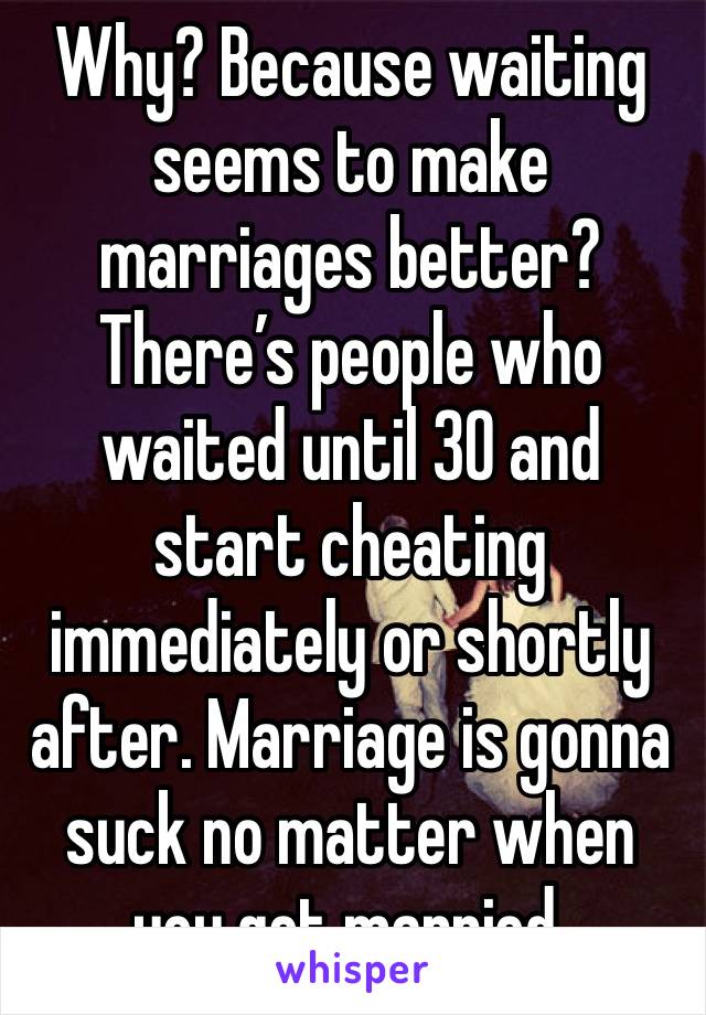 Why? Because waiting seems to make marriages better? There’s people who waited until 30 and start cheating immediately or shortly after. Marriage is gonna suck no matter when you get married. 