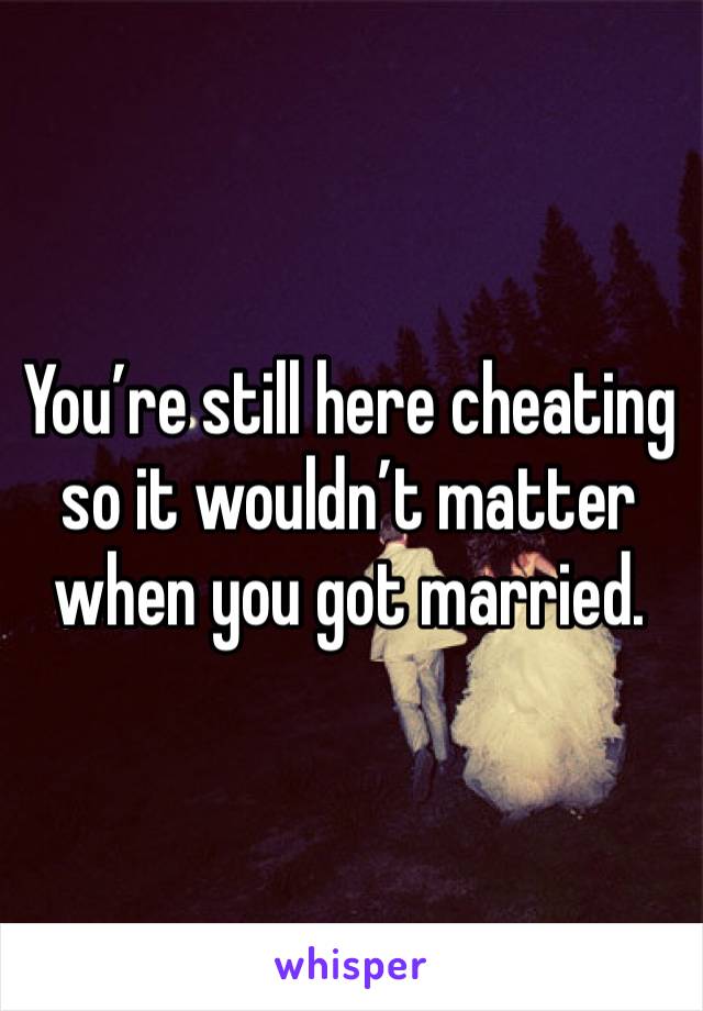 You’re still here cheating so it wouldn’t matter when you got married. 