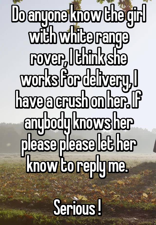 Do anyone know the girl with white range rover, I think she works for delivery, I have a crush on her. If anybody knows her please please let her know to reply me. 

Serious ! 