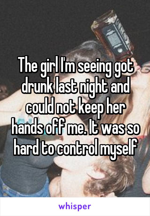 The girl I'm seeing got drunk last night and could not keep her hands off me. It was so hard to control myself