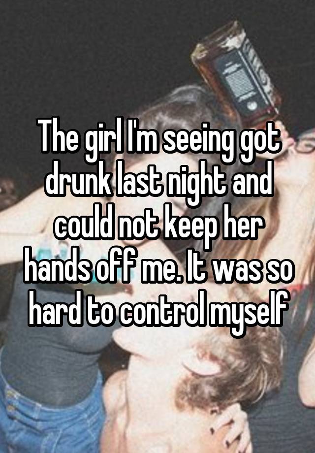 The girl I'm seeing got drunk last night and could not keep her hands off me. It was so hard to control myself