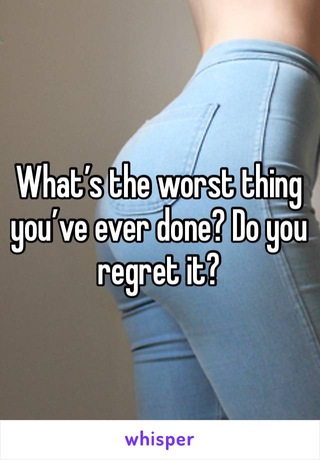 What’s the worst thing you’ve ever done? Do you regret it?