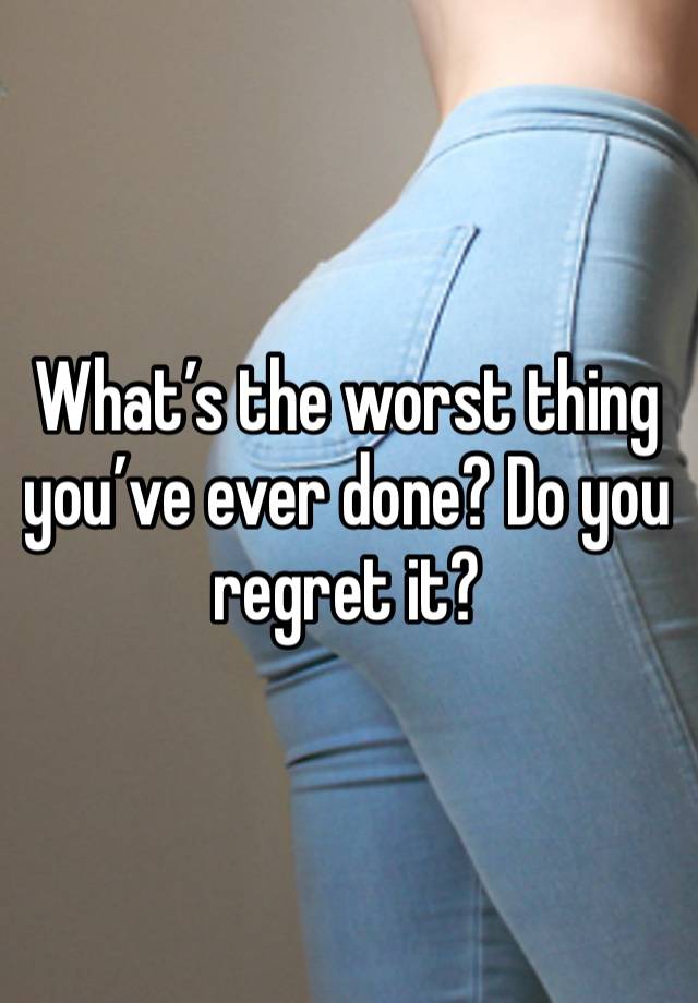 What’s the worst thing you’ve ever done? Do you regret it?