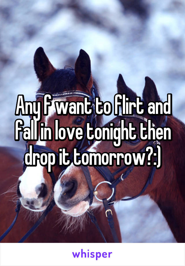 Any f want to flirt and fall in love tonight then drop it tomorrow?:)