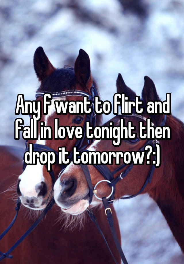 Any f want to flirt and fall in love tonight then drop it tomorrow?:)