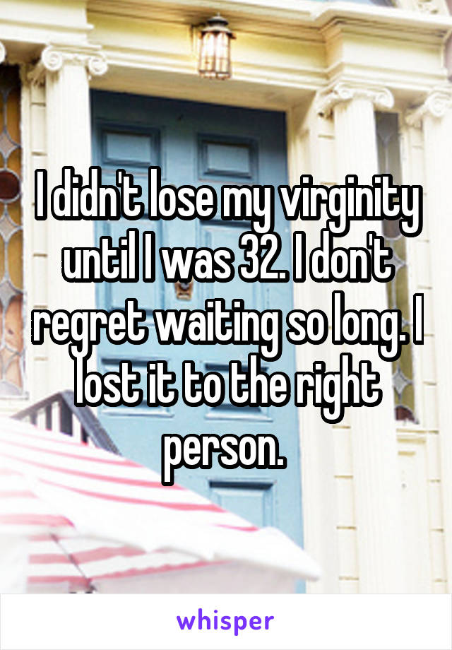 I didn't lose my virginity until I was 32. I don't regret waiting so long. I lost it to the right person. 