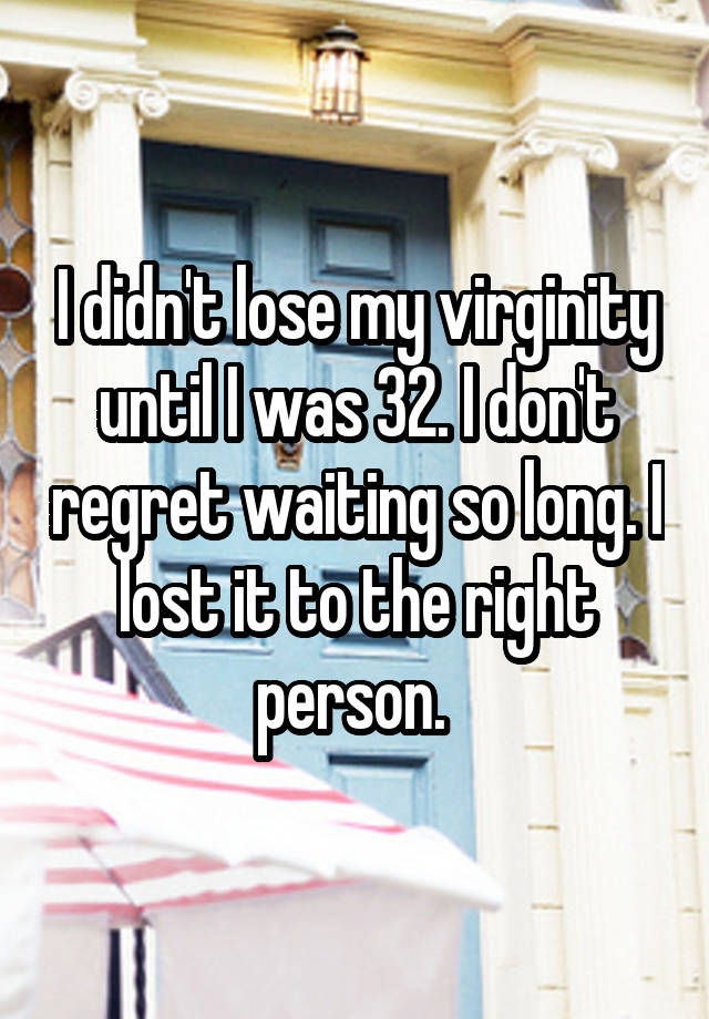 I didn't lose my virginity until I was 32. I don't regret waiting so long. I lost it to the right person. 