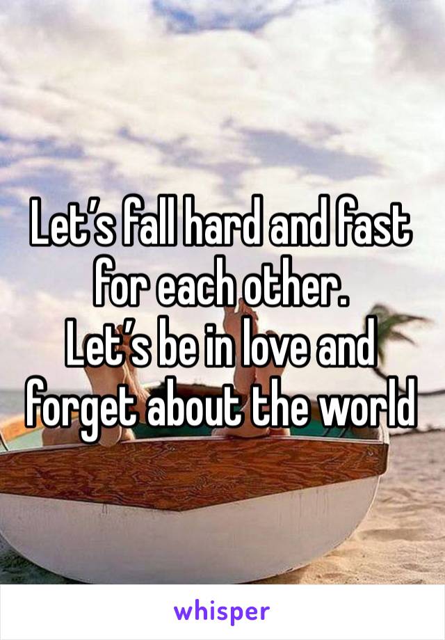 Let’s fall hard and fast for each other. 
Let’s be in love and forget about the world 