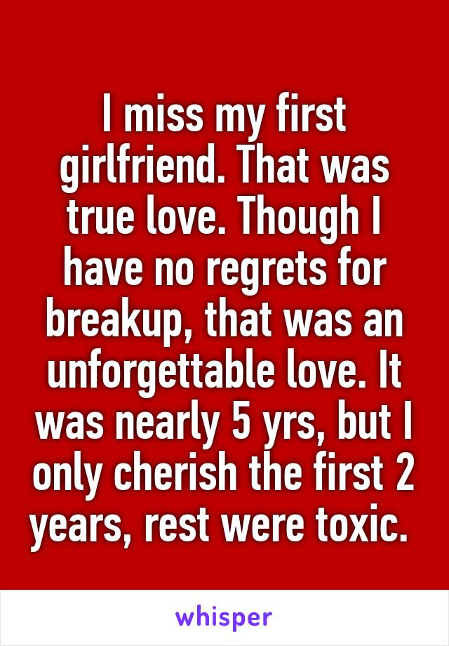 I miss my first girlfriend. That was true love. Though I have no regrets for breakup, that was an unforgettable love. It was nearly 5 yrs, but I only cherish the first 2 years, rest were toxic. 