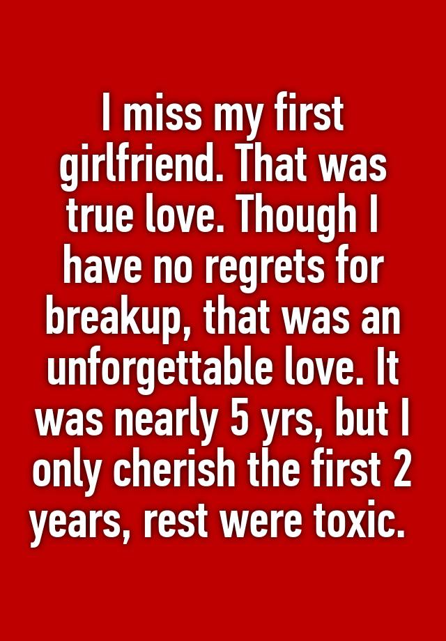 I miss my first girlfriend. That was true love. Though I have no regrets for breakup, that was an unforgettable love. It was nearly 5 yrs, but I only cherish the first 2 years, rest were toxic. 