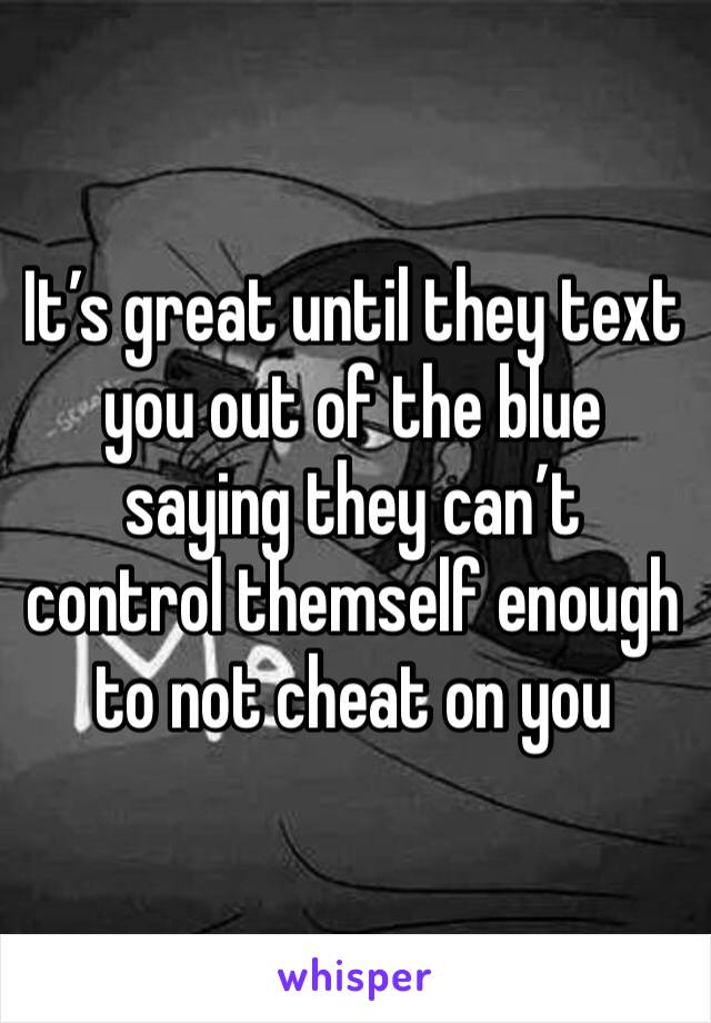 It’s great until they text you out of the blue saying they can’t control themself enough to not cheat on you