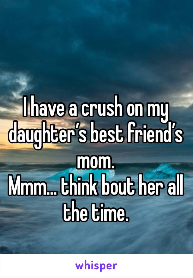 I have a crush on my daughter’s best friend’s mom. 
Mmm… think bout her all the time.