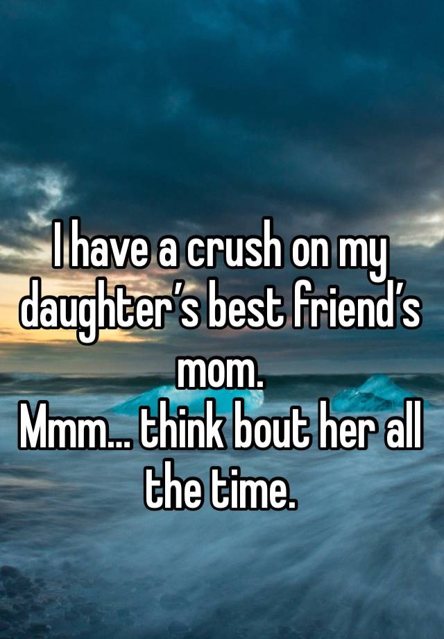 I have a crush on my daughter’s best friend’s mom. 
Mmm… think bout her all the time.