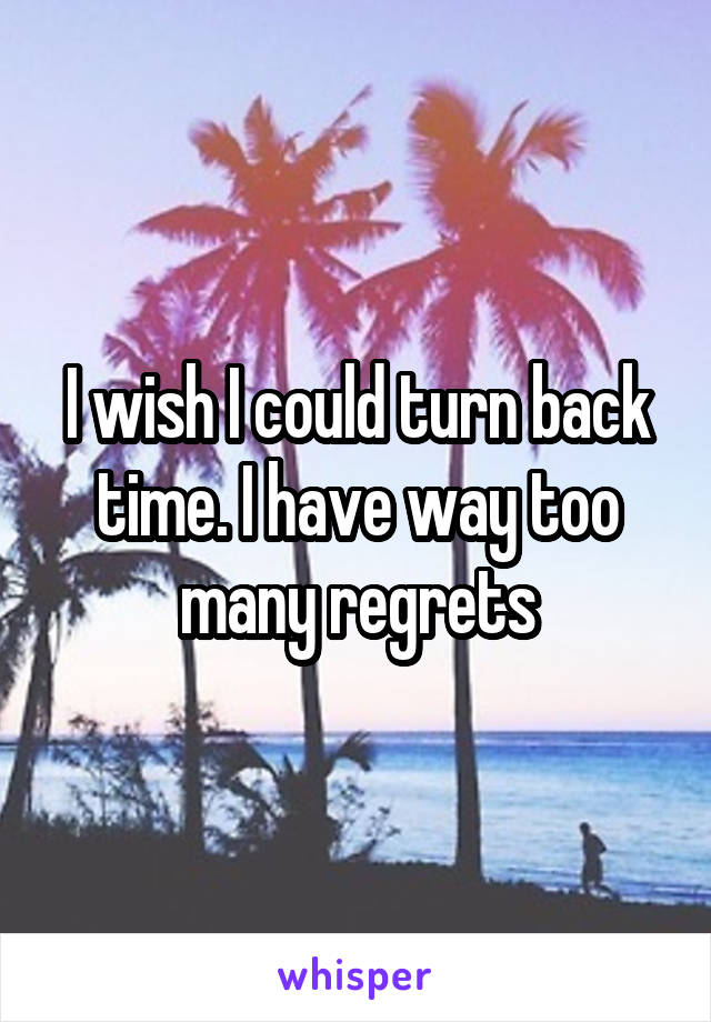 I wish I could turn back time. I have way too many regrets