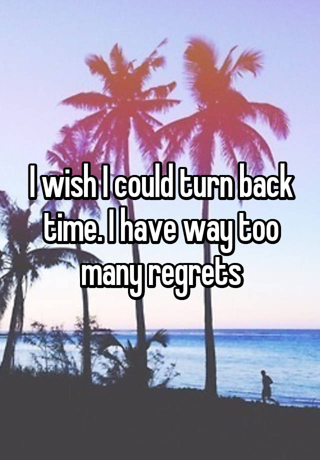 I wish I could turn back time. I have way too many regrets