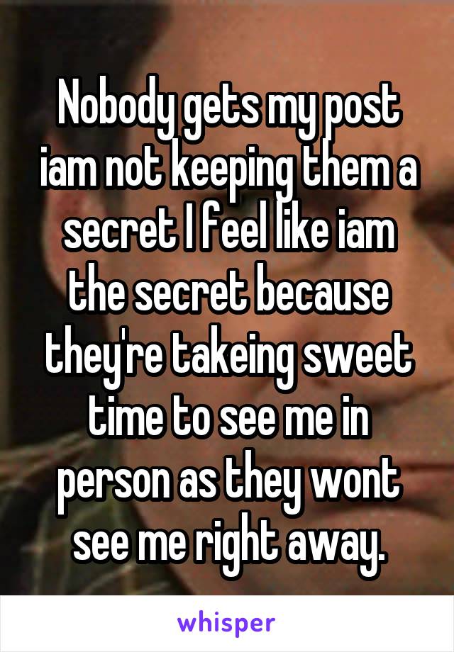 Nobody gets my post iam not keeping them a secret I feel like iam the secret because they're takeing sweet time to see me in person as they wont see me right away.