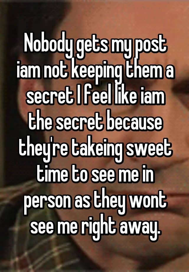 Nobody gets my post iam not keeping them a secret I feel like iam the secret because they're takeing sweet time to see me in person as they wont see me right away.