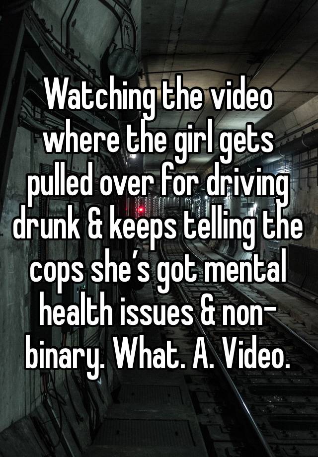 Watching the video where the girl gets pulled over for driving drunk & keeps telling the cops she’s got mental health issues & non-binary. What. A. Video. 