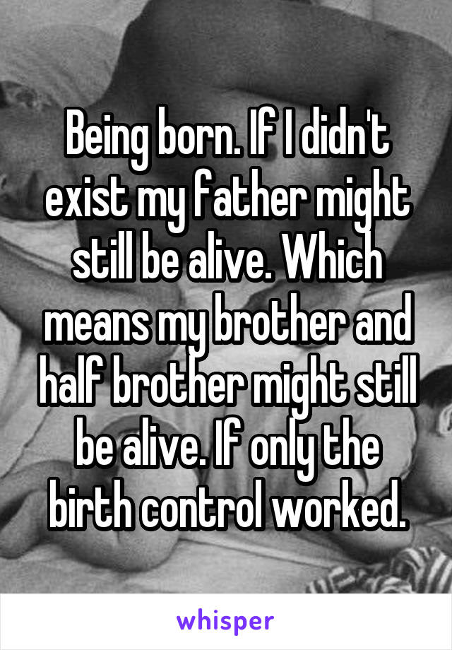 Being born. If I didn't exist my father might still be alive. Which means my brother and half brother might still be alive. If only the birth control worked.