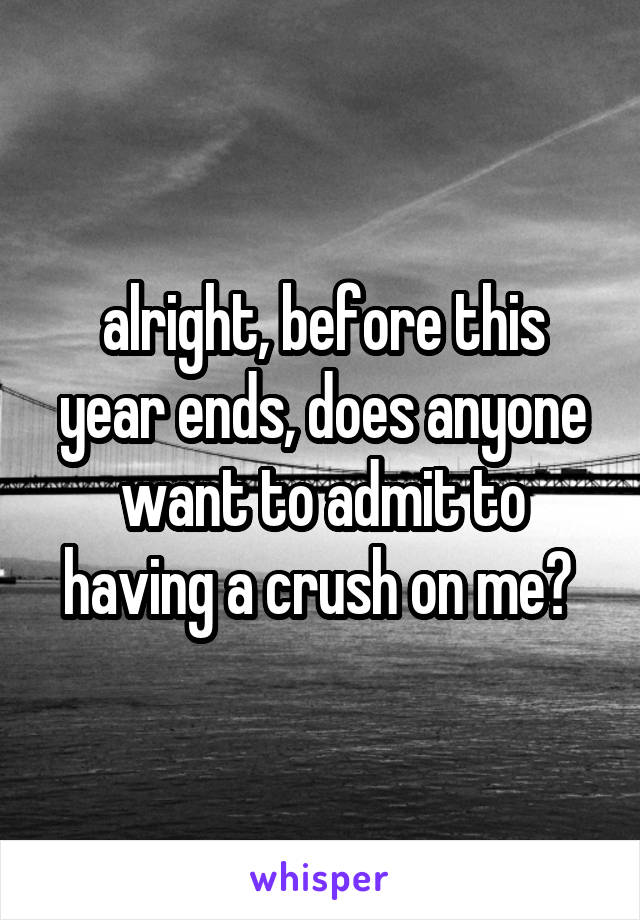 alright, before this year ends, does anyone want to admit to having a crush on me? 