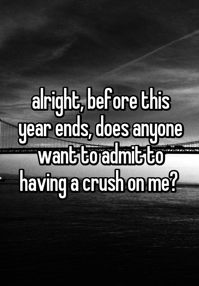 alright, before this year ends, does anyone want to admit to having a crush on me? 