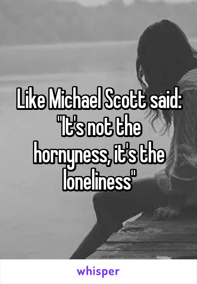 Like Michael Scott said:
"It's not the hornyness, it's the loneliness"