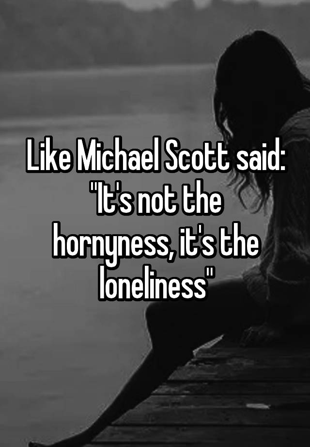 Like Michael Scott said:
"It's not the hornyness, it's the loneliness"