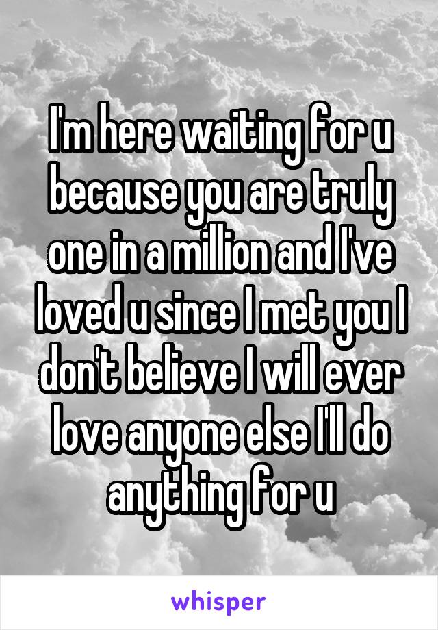 I'm here waiting for u because you are truly one in a million and I've loved u since I met you I don't believe I will ever love anyone else I'll do anything for u