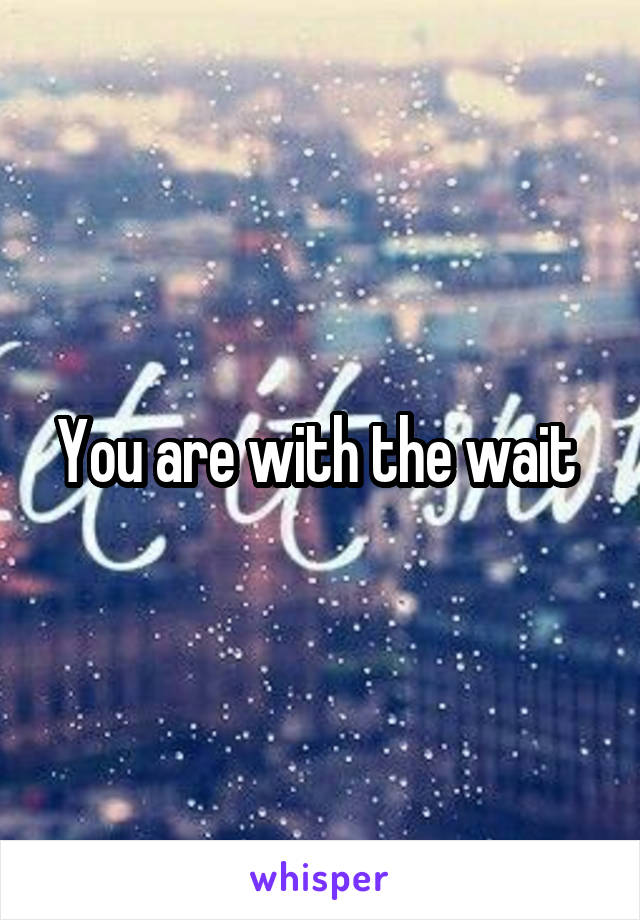 You are with the wait 