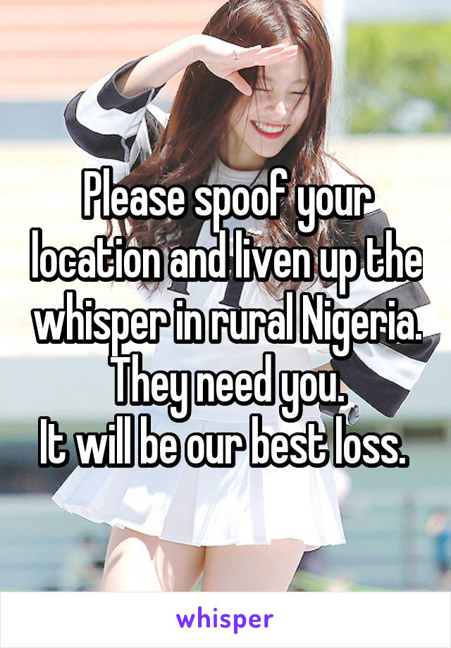 Please spoof your location and liven up the whisper in rural Nigeria.  They need you. 
It will be our best loss. 