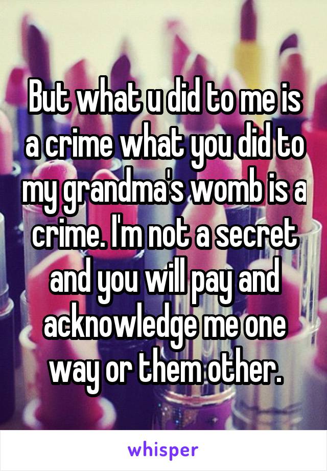 But what u did to me is a crime what you did to my grandma's womb is a crime. I'm not a secret and you will pay and acknowledge me one way or them other.