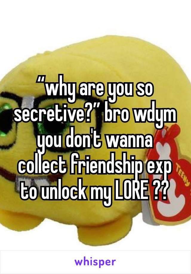 “why are you so secretive?” bro wdym you don't wanna collect friendship exp to unlock my LORE ??