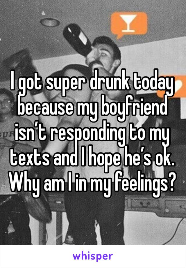 I got super drunk today because my boyfriend isn’t responding to my texts and I hope he’s ok. Why am I in my feelings?