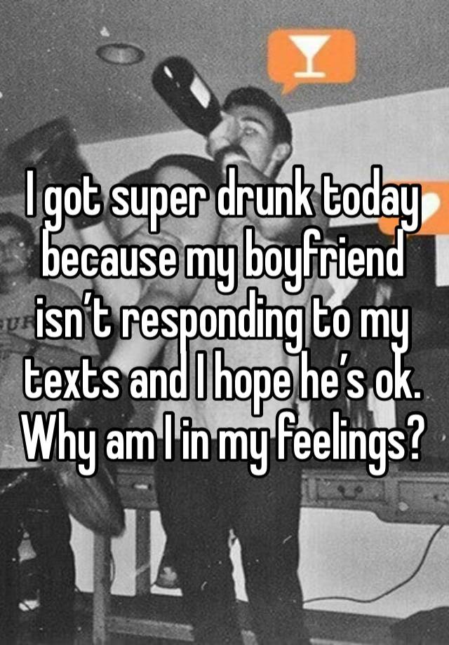 I got super drunk today because my boyfriend isn’t responding to my texts and I hope he’s ok. Why am I in my feelings?