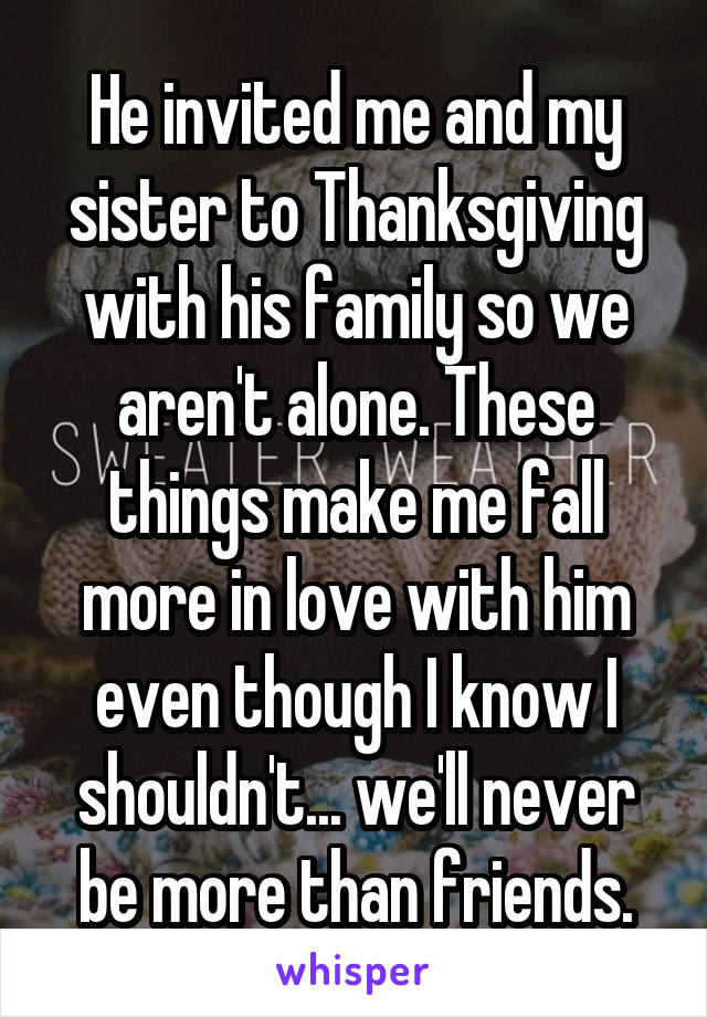 He invited me and my sister to Thanksgiving with his family so we aren't alone. These things make me fall more in love with him even though I know I shouldn't... we'll never be more than friends.