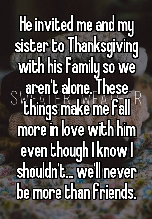 He invited me and my sister to Thanksgiving with his family so we aren't alone. These things make me fall more in love with him even though I know I shouldn't... we'll never be more than friends.