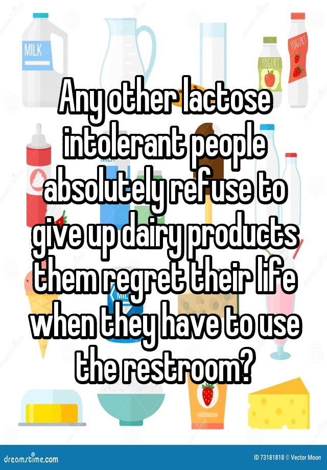 Any other lactose intolerant people absolutely refuse to give up dairy products them regret their life when they have to use the restroom?